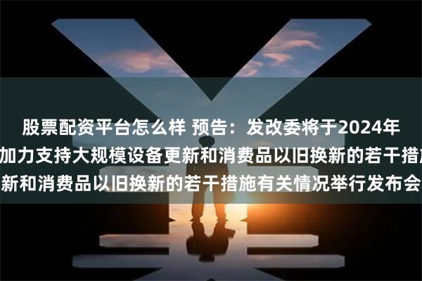 股票配资平台怎么样 预告：发改委将于2024年7月25日下午15:00就加力支持大规模设备更新和消费品以旧换新的若干措施有关情况举行发布会