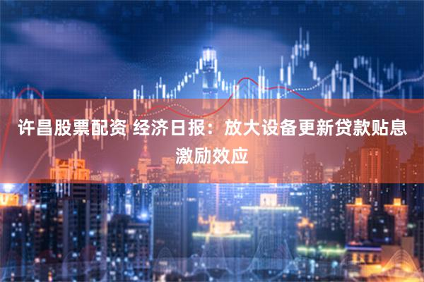 许昌股票配资 经济日报：放大设备更新贷款贴息激励效应