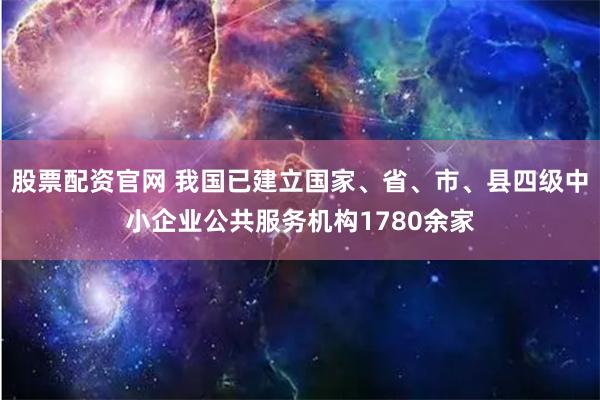 股票配资官网 我国已建立国家、省、市、县四级中小企业公共服务机构1780余家