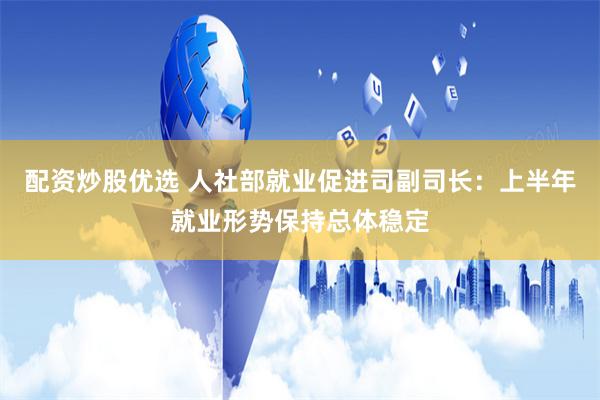 配资炒股优选 人社部就业促进司副司长：上半年就业形势保持总体稳定