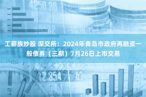 工薪族炒股 深交所：2024年青岛市政府再融资一般债券（三期）7月26日上市交易