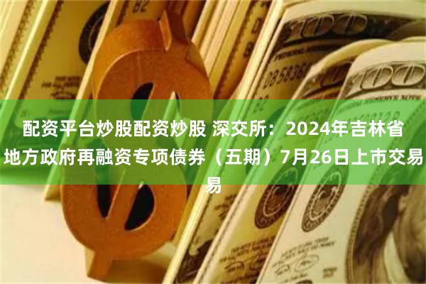 配资平台炒股配资炒股 深交所：2024年吉林省地方政府再融资专项债券（五期）7月26日上市交易