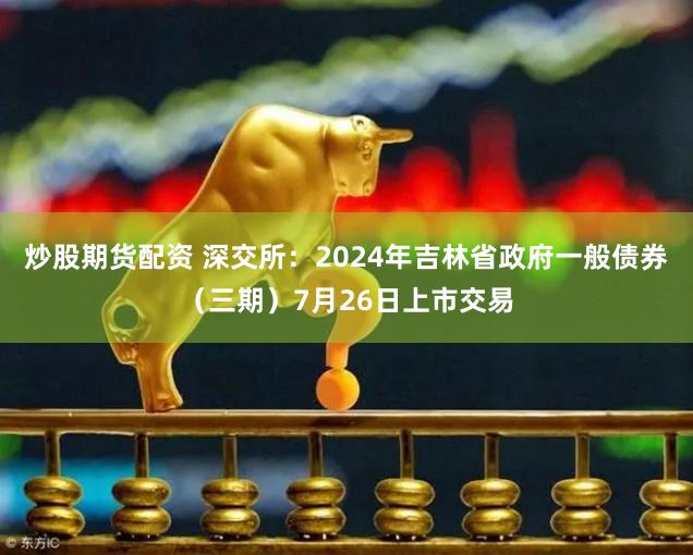 炒股期货配资 深交所：2024年吉林省政府一般债券（三期）7月26日上市交易