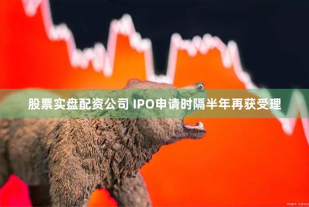 股票实盘配资公司 IPO申请时隔半年再获受理