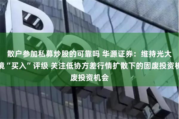 散户参加私募炒股的可靠吗 华源证券：维持光大环境“买入”评级 关注低协方差行情扩散下的固废投资机会