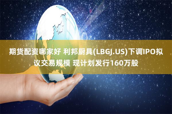 期货配资哪家好 利邦厨具(LBGJ.US)下调IPO拟议交易规模 现计划发行160万股