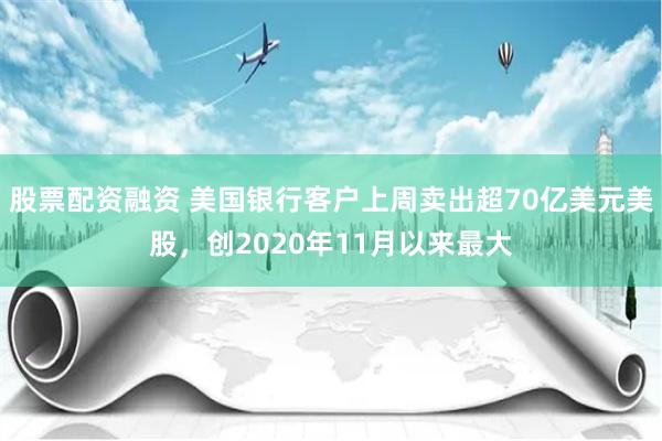 股票配资融资 美国银行客户上周卖出超70亿美元美股，创2020年11月以来最大