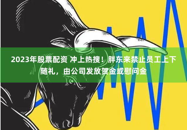 2023年股票配资 冲上热搜！胖东来禁止员工上下随礼，由公司发放贺金或慰问金