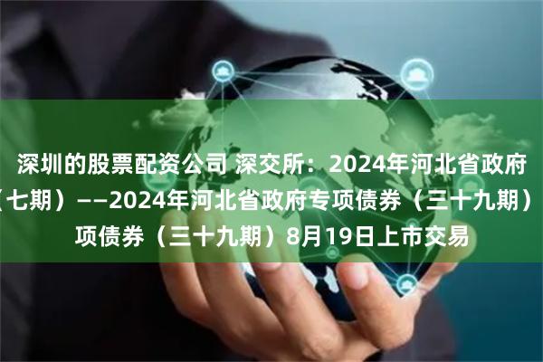 深圳的股票配资公司 深交所：2024年河北省政府再融资专项债券（七期）——2024年河北省政府专项债券（三十九期）8月19日上市交易