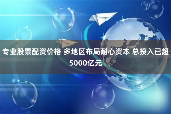 专业股票配资价格 多地区布局耐心资本 总投入已超5000亿元