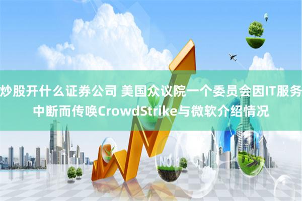 炒股开什么证券公司 美国众议院一个委员会因IT服务中断而传唤CrowdStrike与微软介绍情况