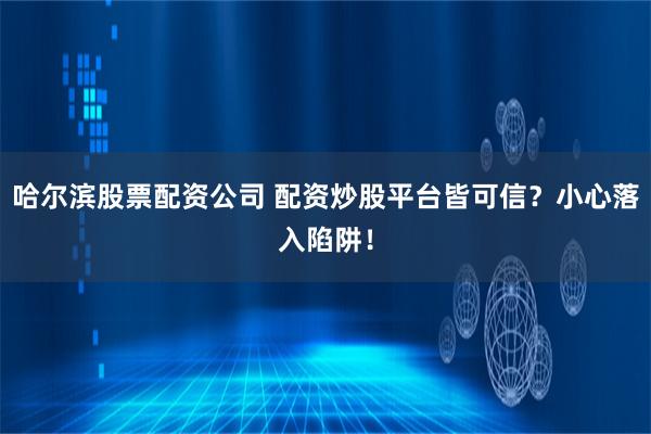 哈尔滨股票配资公司 配资炒股平台皆可信？小心落入陷阱！