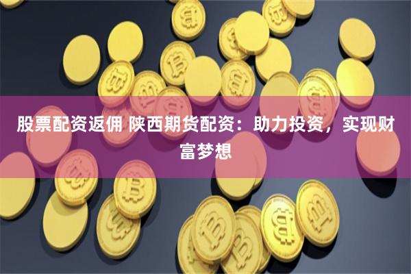 股票配资返佣 陕西期货配资：助力投资，实现财富梦想