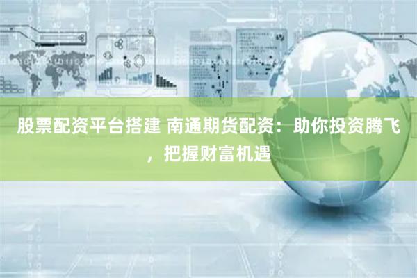 股票配资平台搭建 南通期货配资：助你投资腾飞，把握财富机遇