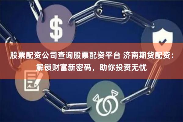 股票配资公司查询股票配资平台 济南期货配资：解锁财富新密码，助你投资无忧