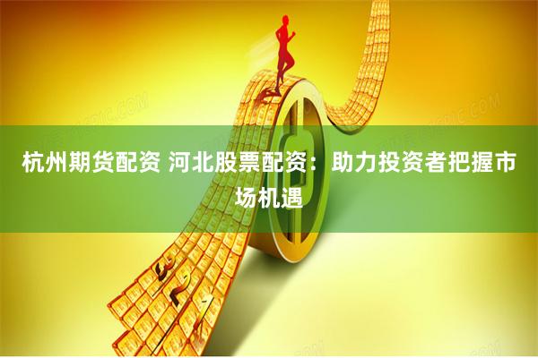 杭州期货配资 河北股票配资：助力投资者把握市场机遇