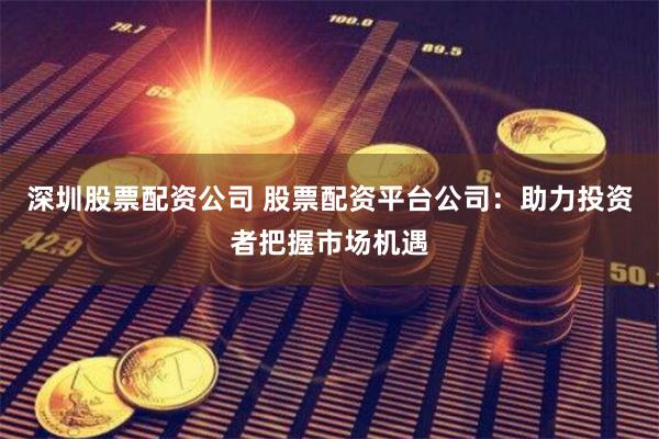深圳股票配资公司 股票配资平台公司：助力投资者把握市场机遇