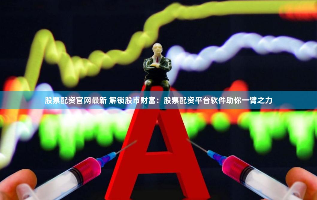 股票配资官网最新 解锁股市财富：股票配资平台软件助你一臂之力