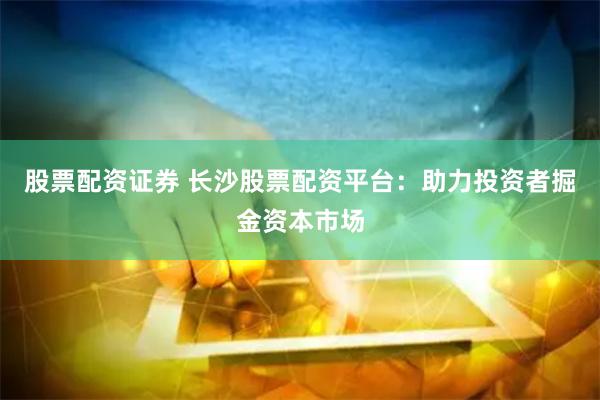 股票配资证券 长沙股票配资平台：助力投资者掘金资本市场