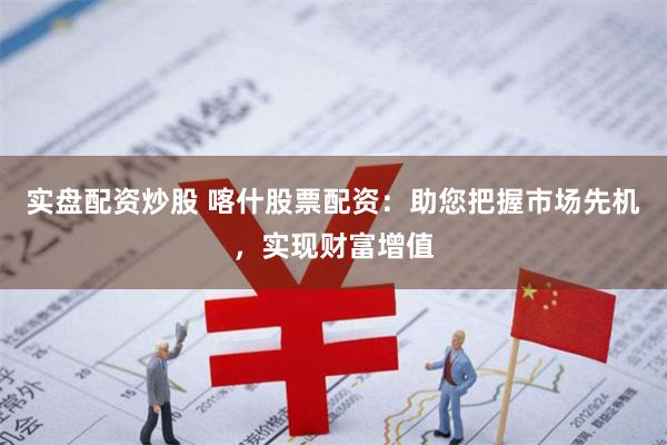实盘配资炒股 喀什股票配资：助您把握市场先机，实现财富增值