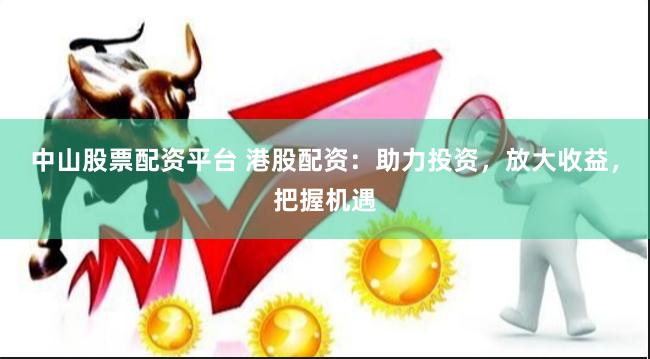中山股票配资平台 港股配资：助力投资，放大收益，把握机遇