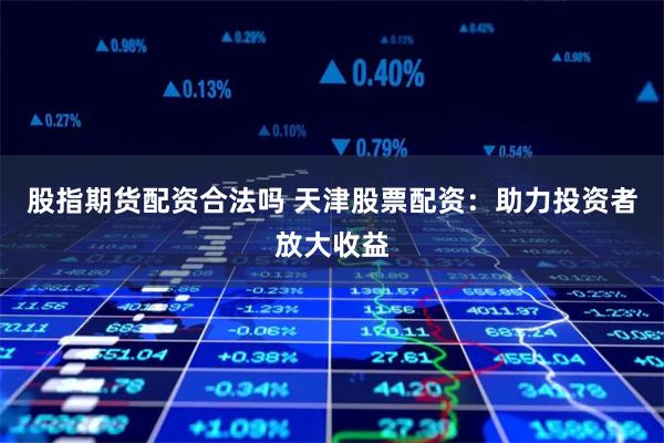 股指期货配资合法吗 天津股票配资：助力投资者放大收益