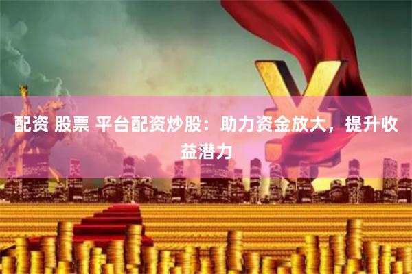 配资 股票 平台配资炒股：助力资金放大，提升收益潜力