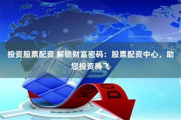 投资股票配资 解锁财富密码：股票配资中心，助您投资腾飞