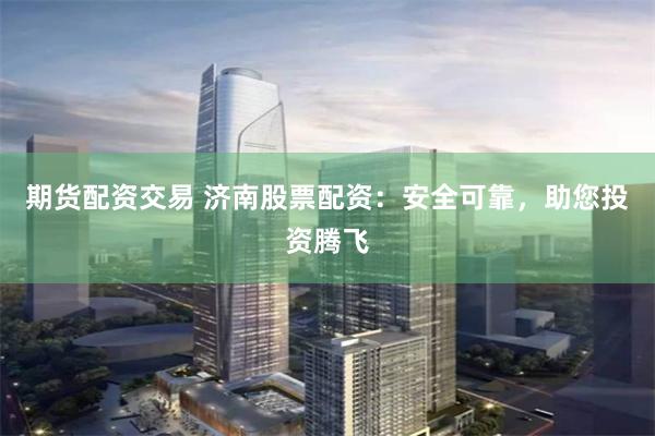 期货配资交易 济南股票配资:安全可靠,助您投资腾飞