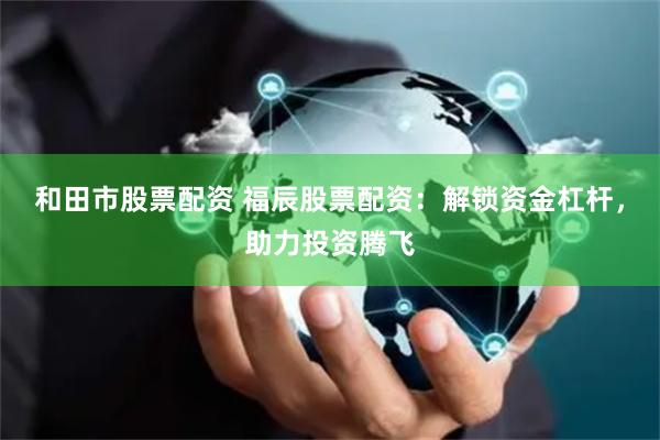 和田市股票配资 福辰股票配资：解锁资金杠杆，助力投资腾飞