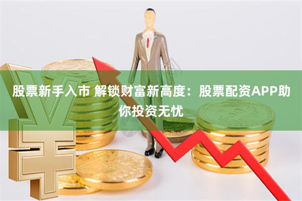 股票新手入市 解锁财富新高度：股票配资APP助你投资无忧