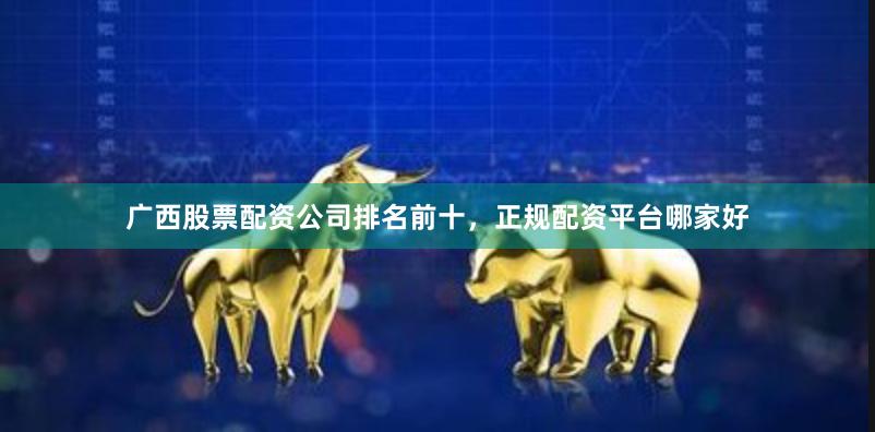 广西股票配资公司排名前十，正规配资平台哪家好