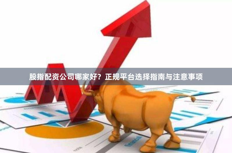 股指配资公司哪家好？正规平台选择指南与注意事项