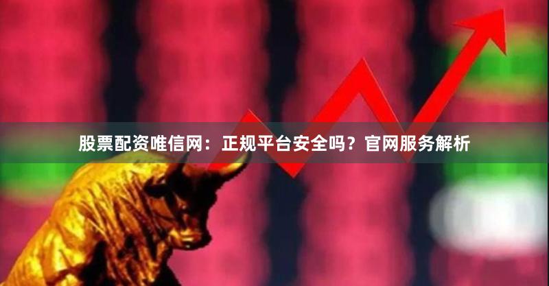股票配资唯信网：正规平台安全吗？官网服务解析