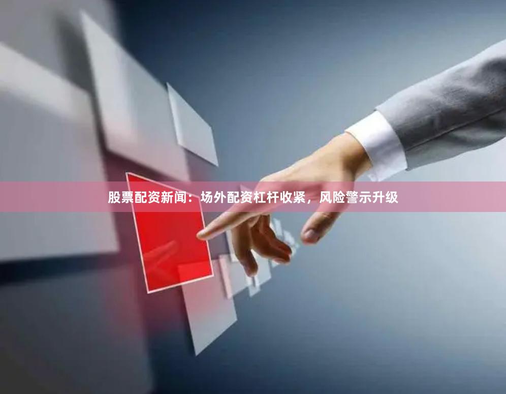 股票配资新闻：场外配资杠杆收紧，风险警示升级