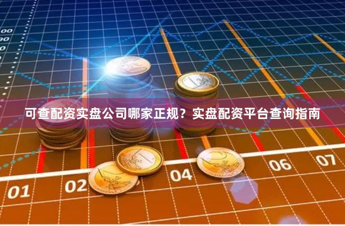 可查配资实盘公司哪家正规?实盘配资平台查询指南